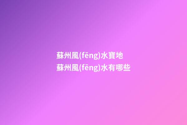 蘇州風(fēng)水寶地 蘇州風(fēng)水有哪些